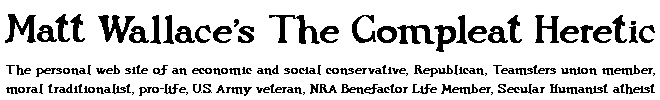 Header for Matt Wallace's The Compleat Heretic, the personal web site of an economic and social conservative, Republican, Teamsters union member, moral traditionalist, pro-life, U.S. Army veteran, NRA Benefactor Life Member, Secular Humanist atheist 